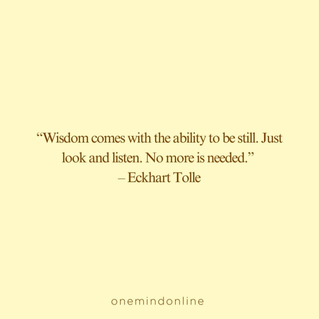 This is a quote from Eckhart Tolle for meditation: “Wisdom comes with the ability to be still. Just look and listen. No more is needed.” – Eckhart Tolle