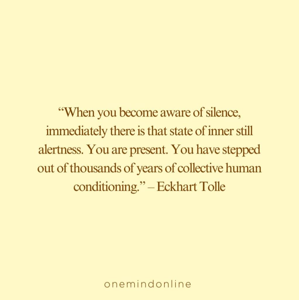 This is a quote by Eckhart Tolle for meditation: “When you become aware of silence, immediately there is that state of inner still alertness. You are present. You have stepped out of thousands of years of collective human conditioning.” – Eckhart Tolle