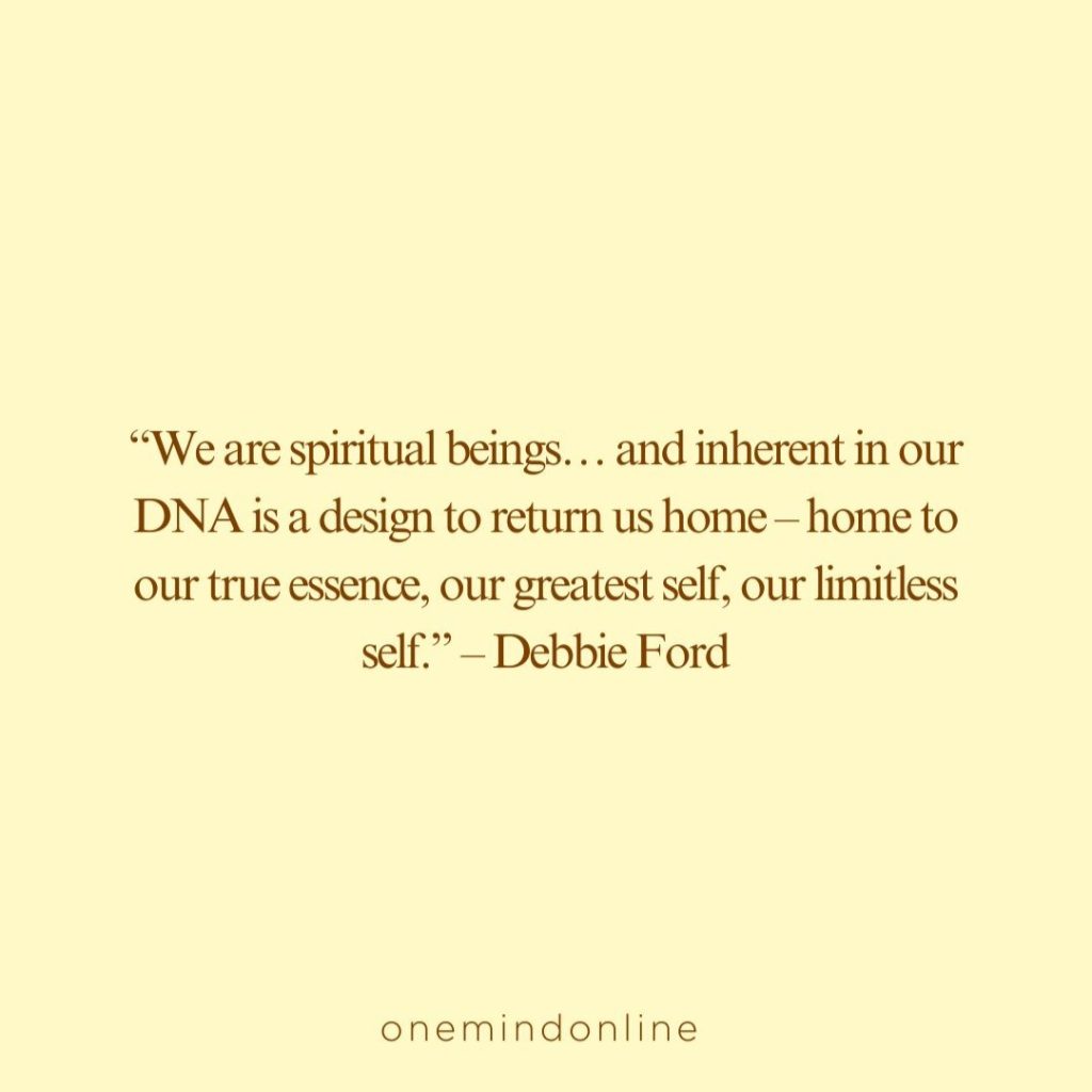 This is a quote by Debbie Ford for meditation: “We are spiritual beings… and inherent in our DNA is a design to return us home – home to our true essence, our greatest self, our limitless self.” – Debbie Ford