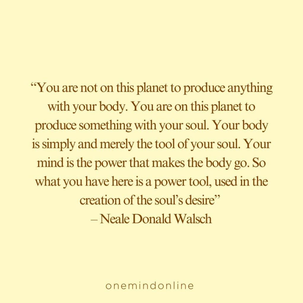This is a quote by Neale Donald Walsch for meditation: “You are not on this planet to produce anything with your body. You are on this planet to produce something with your soul. Your body is simply and merely the tool of your soul. Your mind is the power that makes the body go. So what you have here is a power tool, used in the creation of the soul’s desire” – Neale Donald Walsch