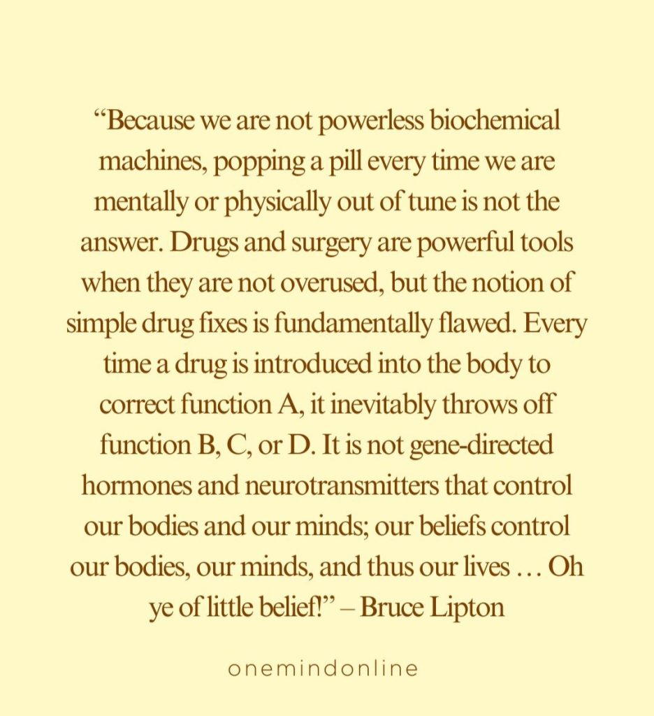 This is a quote by Bruce Lipton for meditation: “Because we are not powerless biochemical machines, popping a pill every time we are mentally or physically out of tune is not the answer. Drugs and surgery are powerful tools when they are not overused, but the notion of simple drug fixes is fundamentally flawed. Every time a drug is introduced into the body to correct function A, it inevitably throws off function B, C, or D. It is not gene-directed hormones and neurotransmitters that control our bodies and our minds; our beliefs control our bodies, our minds, and thus our lives … Oh ye of little belief!” – Bruce Lipton