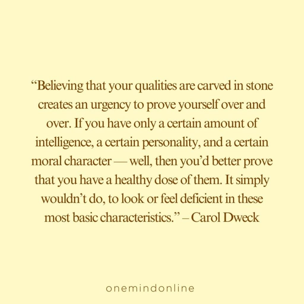 This is a quote by Carol Dweck for meditation: “Believing that your qualities are carved in stone creates an urgency to prove yourself over and over. If you have only a certain amount of intelligence, a certain personality, and a certain moral character — well, then you’d better prove that you have a healthy dose of them. It simply wouldn’t do, to look or feel deficient in these most basic characteristics.” – Carol Dweck