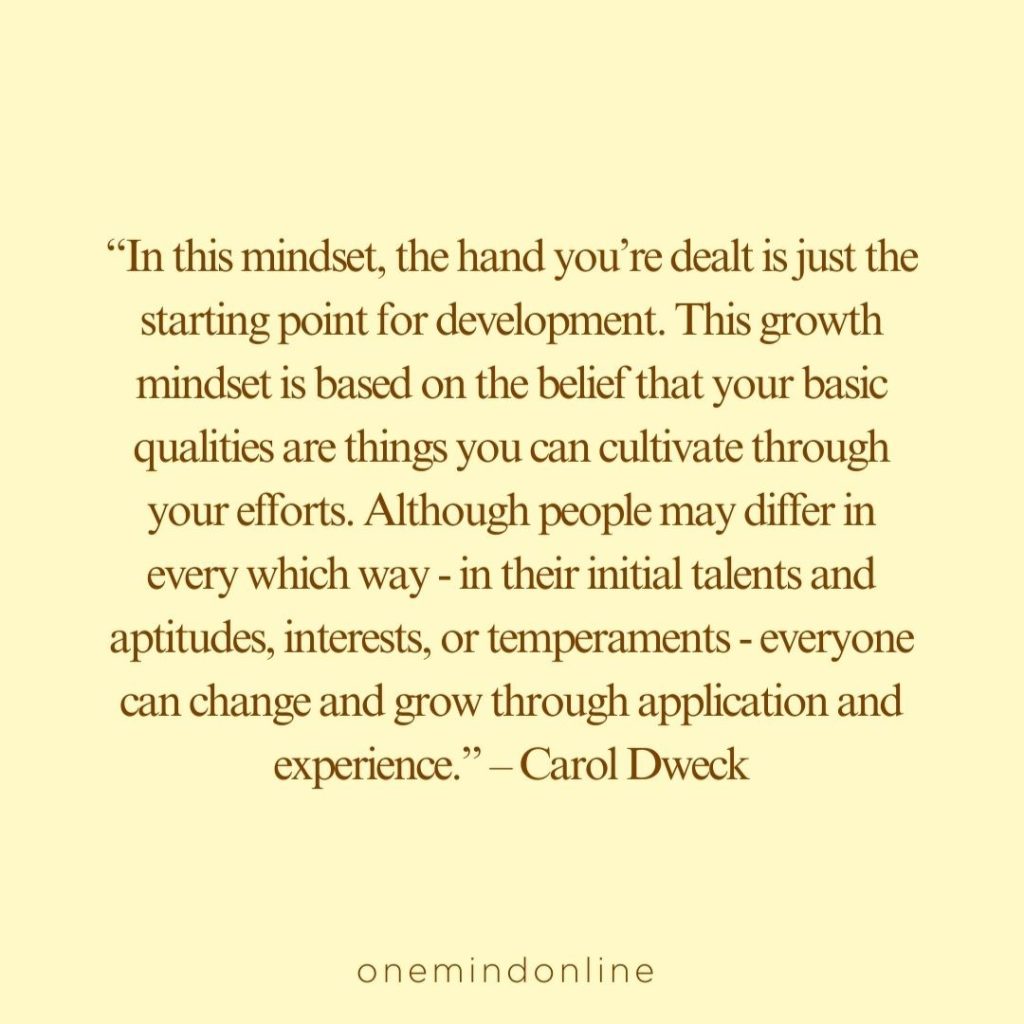 This is a quote by Carol Dweck for meditation: “In this mindset, the hand you’re dealt is just the starting point for development. This growth mindset is based on the belief that your basic qualities are things you can cultivate through your efforts. Although people may differ in every which way — in their initial talents and aptitudes, interests, or temperaments — everyone can change and grow through application and experience.” – Carol Dweck