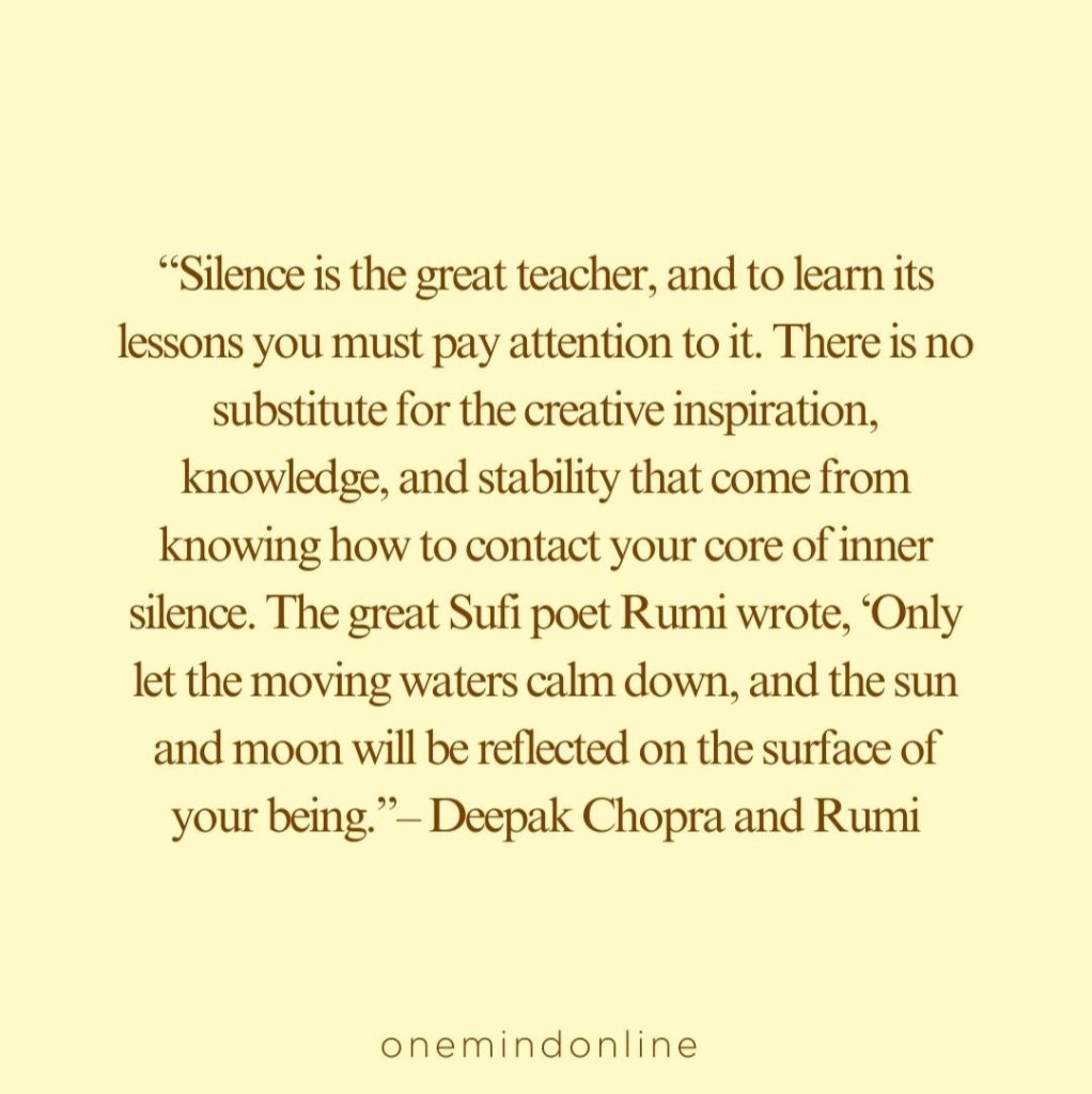 This is a quote from Deepak Chopra and Rumi for meditation: “Silence is the great teacher, and to learn its lessons you must pay attention to it. There is no substitute for the creative inspiration, knowledge, and stability that come from knowing how to contact your core of inner silence. The great Sufi poet Rumi wrote, ‘Only let the moving waters calm down, and the sun and moon will be reflected on the surface of your being.”– Deepak Chopra and Rumi