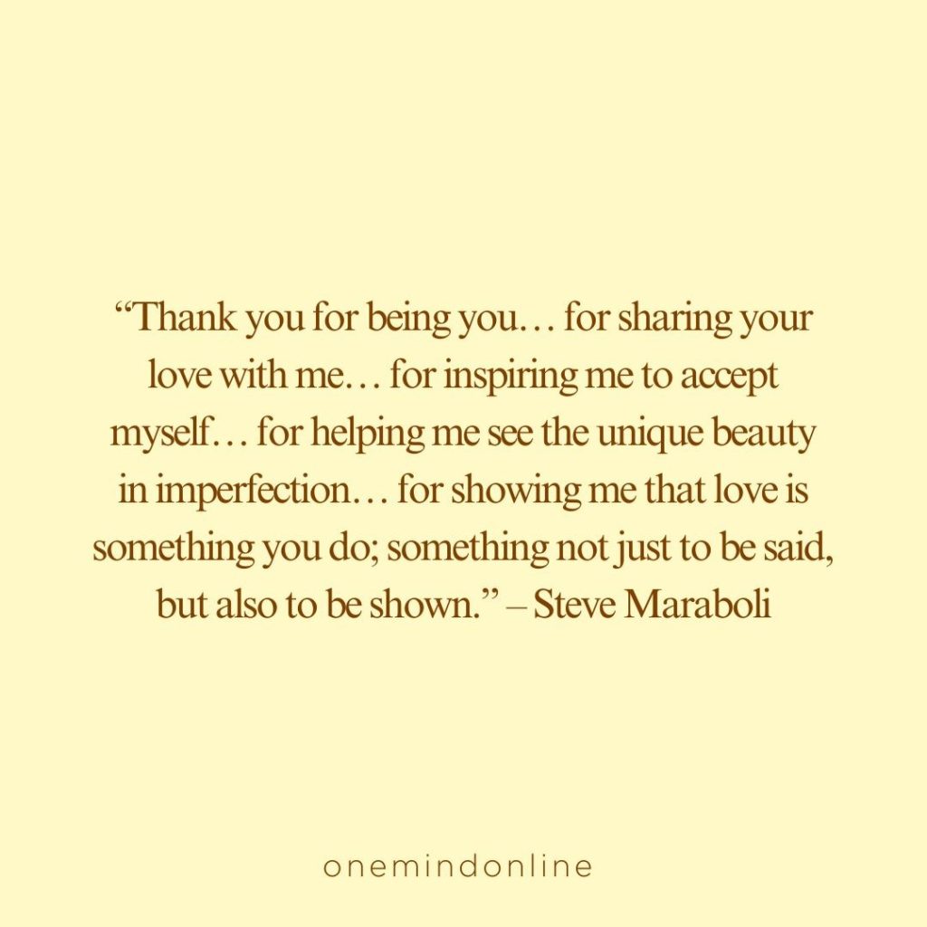 This is a quote by Steve Maraboli for meditation: “Thank you for being you… for sharing your love with me… for inspiring me to accept myself… for helping me see the unique beauty in imperfection… for showing me that love is something you do; something not just to be said, but also to be shown.” – Steve Maraboli