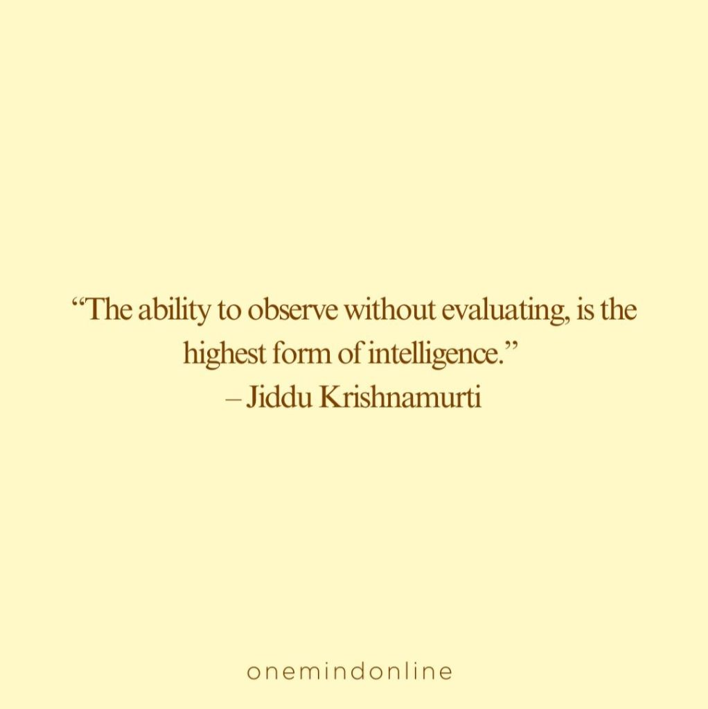 This is a quote from Jiddu Krishnamurti for meditation: “The ability to observe without evaluating, is the highest form of intelligence.” – Jiddu Krishnamurti